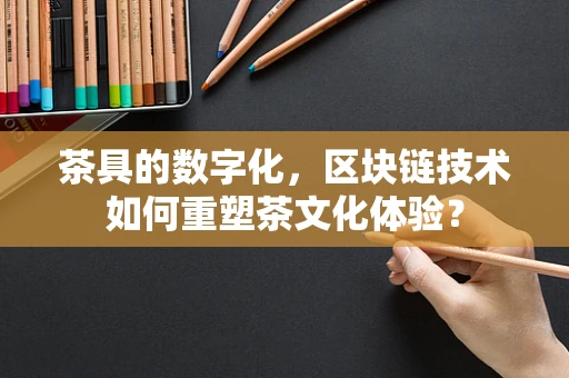 茶具的数字化，区块链技术如何重塑茶文化体验？