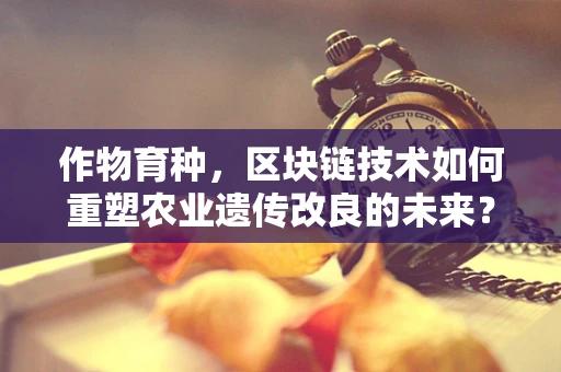 作物育种，区块链技术如何重塑农业遗传改良的未来？