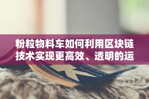 粉粒物料车如何利用区块链技术实现更高效、透明的运输管理？