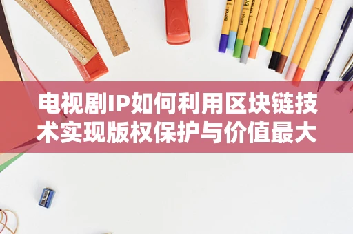 电视剧IP如何利用区块链技术实现版权保护与价值最大化？