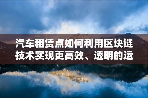 汽车租赁点如何利用区块链技术实现更高效、透明的运营？