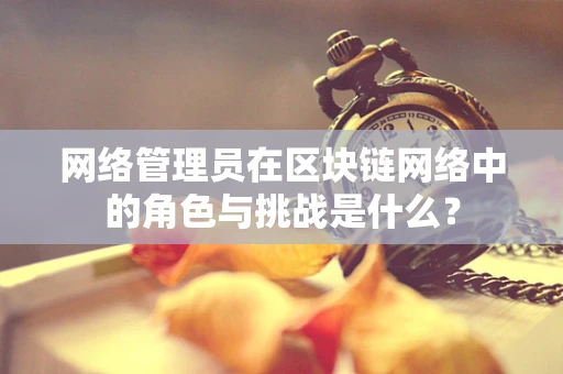 网络管理员在区块链网络中的角色与挑战是什么？