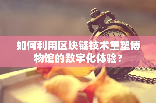 如何利用区块链技术重塑博物馆的数字化体验？