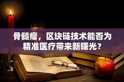 骨髓瘤，区块链技术能否为精准医疗带来新曙光？