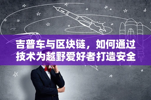 吉普车与区块链，如何通过技术为越野爱好者打造安全、透明的共享平台？