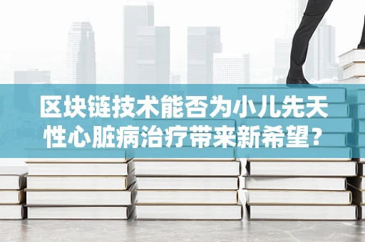 区块链技术能否为小儿先天性心脏病治疗带来新希望？
