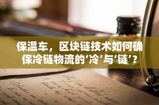 保温车，区块链技术如何确保冷链物流的‘冷’与‘链’？