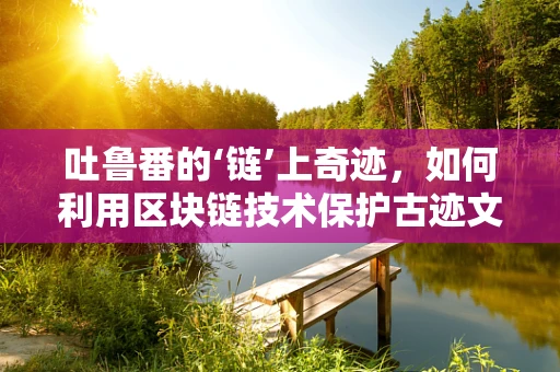 吐鲁番的‘链’上奇迹，如何利用区块链技术保护古迹文化遗产？