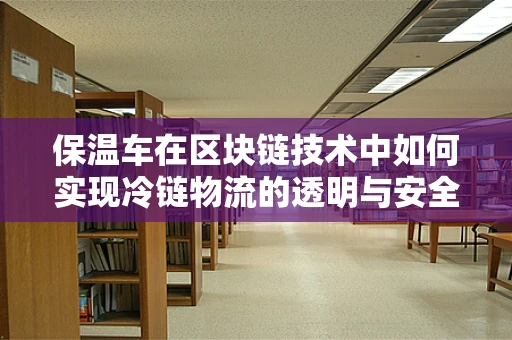 保温车在区块链技术中如何实现冷链物流的透明与安全？