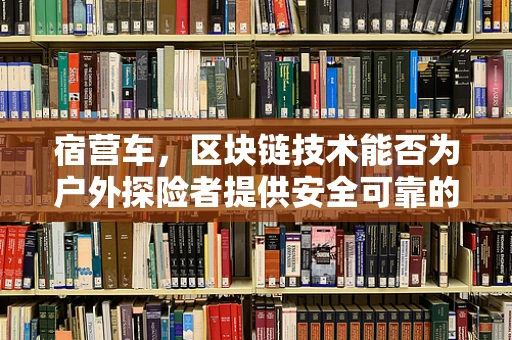 宿营车，区块链技术能否为户外探险者提供安全可靠的‘数字营地’？