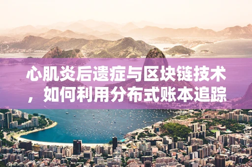 心肌炎后遗症与区块链技术，如何利用分布式账本追踪与管理？