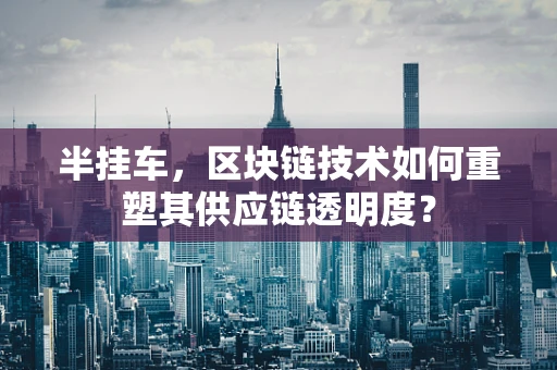 半挂车，区块链技术如何重塑其供应链透明度？