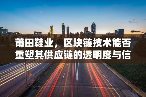 莆田鞋业，区块链技术能否重塑其供应链的透明度与信任？