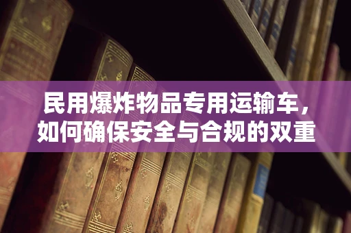 民用爆炸物品专用运输车，如何确保安全与合规的双重保障？