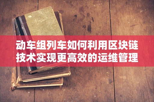 动车组列车如何利用区块链技术实现更高效的运维管理？