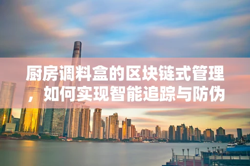 厨房调料盒的区块链式管理，如何实现智能追踪与防伪？