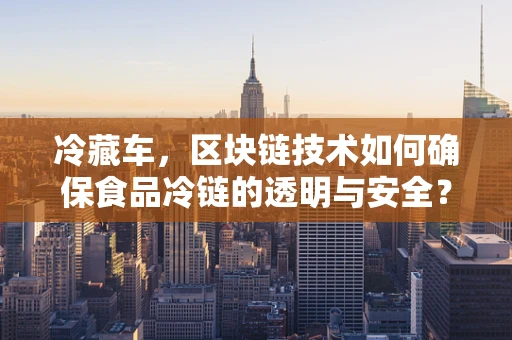 冷藏车，区块链技术如何确保食品冷链的透明与安全？