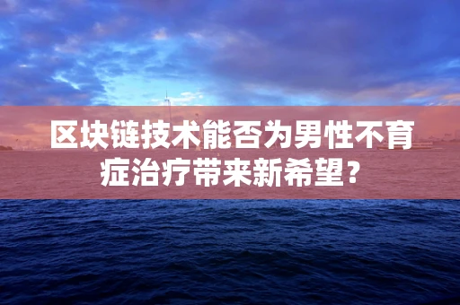 区块链技术能否为男性不育症治疗带来新希望？