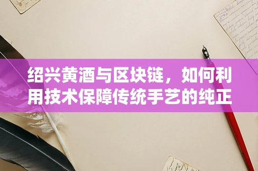 绍兴黄酒与区块链，如何利用技术保障传统手艺的纯正性？