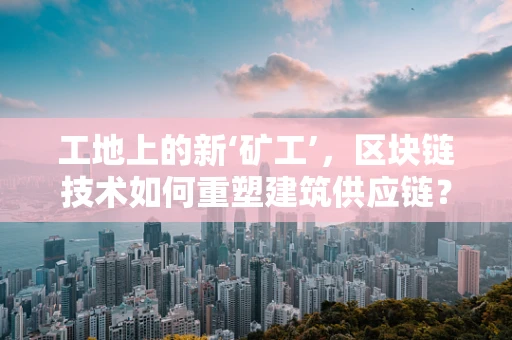 工地上的新‘矿工’，区块链技术如何重塑建筑供应链？