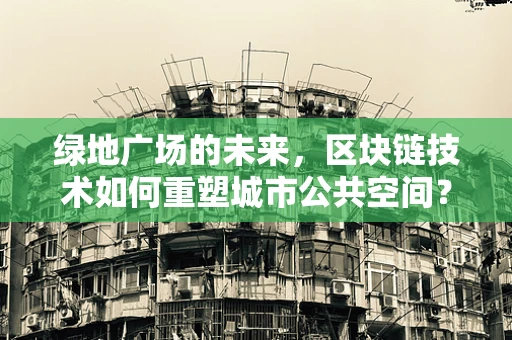 绿地广场的未来，区块链技术如何重塑城市公共空间？