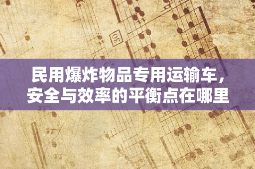 民用爆炸物品专用运输车，安全与效率的平衡点在哪里？
