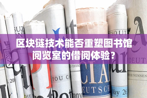 区块链技术能否重塑图书馆阅览室的借阅体验？