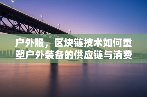 户外服，区块链技术如何重塑户外装备的供应链与消费者信任？