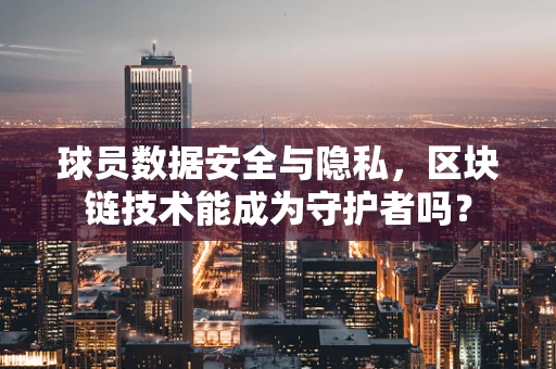 球员数据安全与隐私，区块链技术能成为守护者吗？