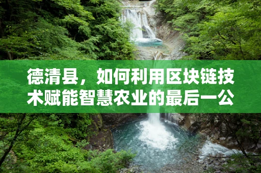 德清县，如何利用区块链技术赋能智慧农业的最后一公里？