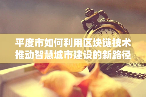 平度市如何利用区块链技术推动智慧城市建设的新路径？