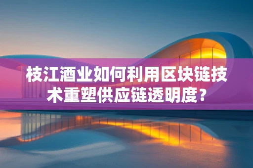 枝江酒业如何利用区块链技术重塑供应链透明度？