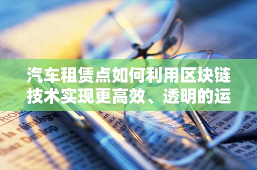 汽车租赁点如何利用区块链技术实现更高效、透明的运营？