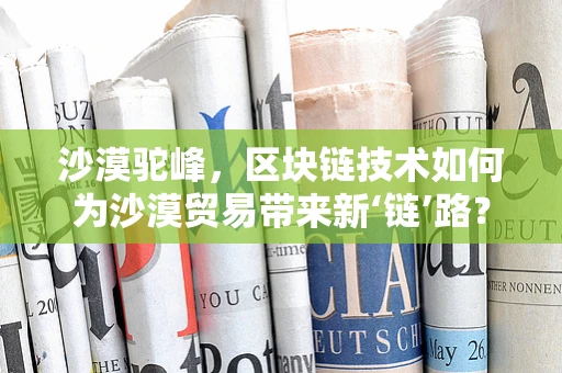 沙漠驼峰，区块链技术如何为沙漠贸易带来新‘链’路？