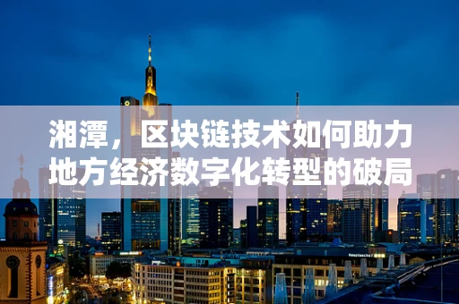 湘潭，区块链技术如何助力地方经济数字化转型的破局之路？