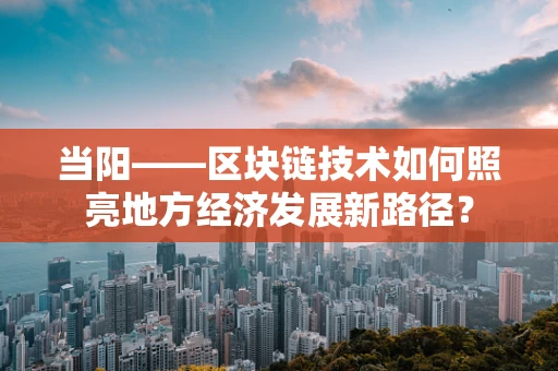 当阳——区块链技术如何照亮地方经济发展新路径？