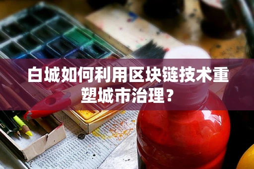 白城如何利用区块链技术重塑城市治理？