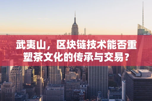 武夷山，区块链技术能否重塑茶文化的传承与交易？