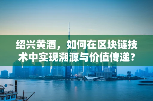 绍兴黄酒，如何在区块链技术中实现溯源与价值传递？