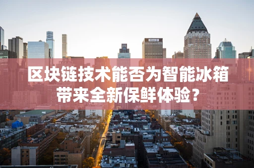 区块链技术能否为智能冰箱带来全新保鲜体验？