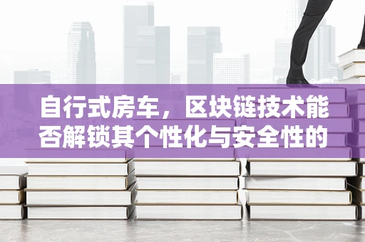 自行式房车，区块链技术能否解锁其个性化与安全性的新维度？
