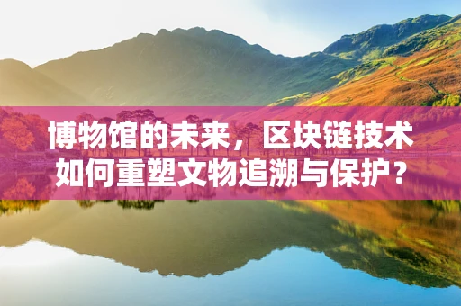 博物馆的未来，区块链技术如何重塑文物追溯与保护？