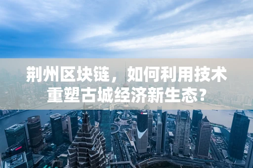 荆州区块链，如何利用技术重塑古城经济新生态？