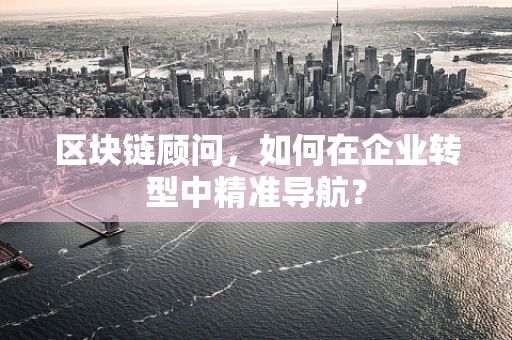 区块链顾问，如何在企业转型中精准导航？