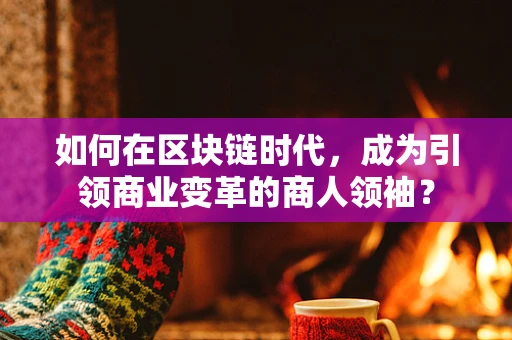 如何在区块链时代，成为引领商业变革的商人领袖？