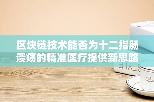 区块链技术能否为十二指肠溃疡的精准医疗提供新思路？