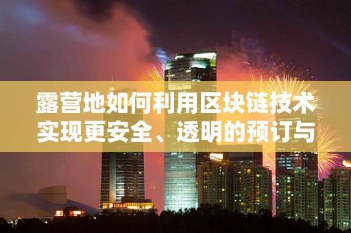 露营地如何利用区块链技术实现更安全、透明的预订与管理？