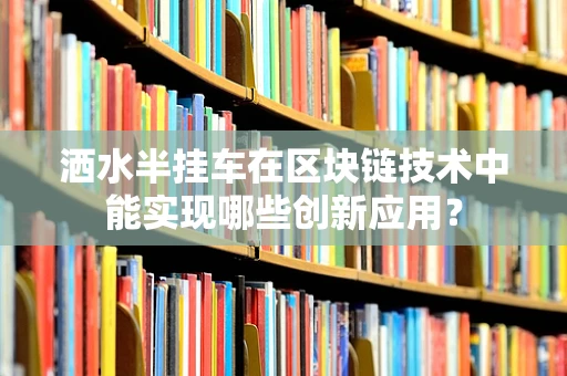 洒水半挂车在区块链技术中能实现哪些创新应用？