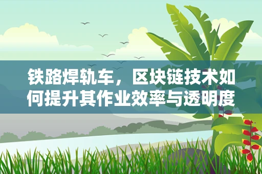 铁路焊轨车，区块链技术如何提升其作业效率与透明度？