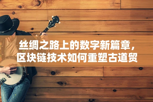 丝绸之路上的数字新篇章，区块链技术如何重塑古道贸易的信任机制？